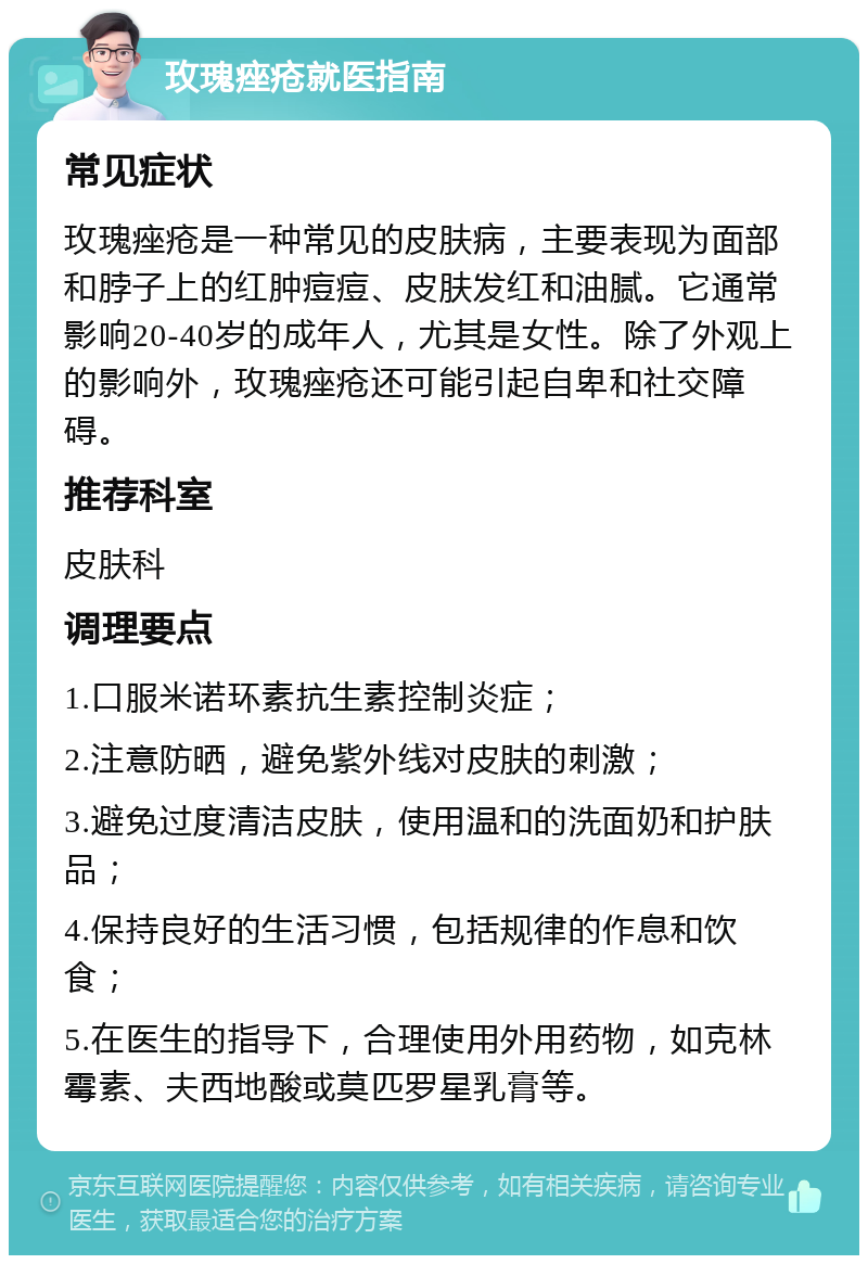 玫瑰痤疮就医指南 常见症状 玫瑰痤疮是一种常见的皮肤病，主要表现为面部和脖子上的红肿痘痘、皮肤发红和油腻。它通常影响20-40岁的成年人，尤其是女性。除了外观上的影响外，玫瑰痤疮还可能引起自卑和社交障碍。 推荐科室 皮肤科 调理要点 1.口服米诺环素抗生素控制炎症； 2.注意防晒，避免紫外线对皮肤的刺激； 3.避免过度清洁皮肤，使用温和的洗面奶和护肤品； 4.保持良好的生活习惯，包括规律的作息和饮食； 5.在医生的指导下，合理使用外用药物，如克林霉素、夫西地酸或莫匹罗星乳膏等。