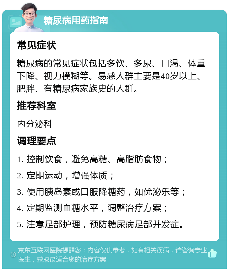 糖尿病用药指南 常见症状 糖尿病的常见症状包括多饮、多尿、口渴、体重下降、视力模糊等。易感人群主要是40岁以上、肥胖、有糖尿病家族史的人群。 推荐科室 内分泌科 调理要点 1. 控制饮食，避免高糖、高脂肪食物； 2. 定期运动，增强体质； 3. 使用胰岛素或口服降糖药，如优泌乐等； 4. 定期监测血糖水平，调整治疗方案； 5. 注意足部护理，预防糖尿病足部并发症。