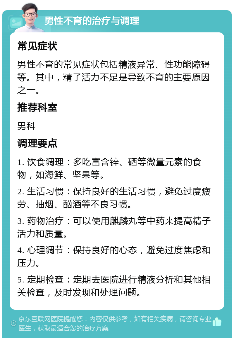 男性不育的治疗与调理 常见症状 男性不育的常见症状包括精液异常、性功能障碍等。其中，精子活力不足是导致不育的主要原因之一。 推荐科室 男科 调理要点 1. 饮食调理：多吃富含锌、硒等微量元素的食物，如海鲜、坚果等。 2. 生活习惯：保持良好的生活习惯，避免过度疲劳、抽烟、酗酒等不良习惯。 3. 药物治疗：可以使用麒麟丸等中药来提高精子活力和质量。 4. 心理调节：保持良好的心态，避免过度焦虑和压力。 5. 定期检查：定期去医院进行精液分析和其他相关检查，及时发现和处理问题。