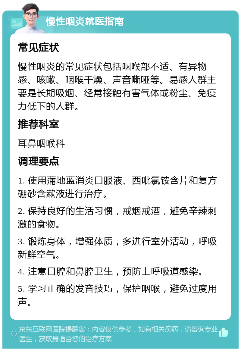 慢性咽炎就医指南 常见症状 慢性咽炎的常见症状包括咽喉部不适、有异物感、咳嗽、咽喉干燥、声音嘶哑等。易感人群主要是长期吸烟、经常接触有害气体或粉尘、免疫力低下的人群。 推荐科室 耳鼻咽喉科 调理要点 1. 使用蒲地蓝消炎口服液、西吡氯铵含片和复方硼砂含漱液进行治疗。 2. 保持良好的生活习惯，戒烟戒酒，避免辛辣刺激的食物。 3. 锻炼身体，增强体质，多进行室外活动，呼吸新鲜空气。 4. 注意口腔和鼻腔卫生，预防上呼吸道感染。 5. 学习正确的发音技巧，保护咽喉，避免过度用声。