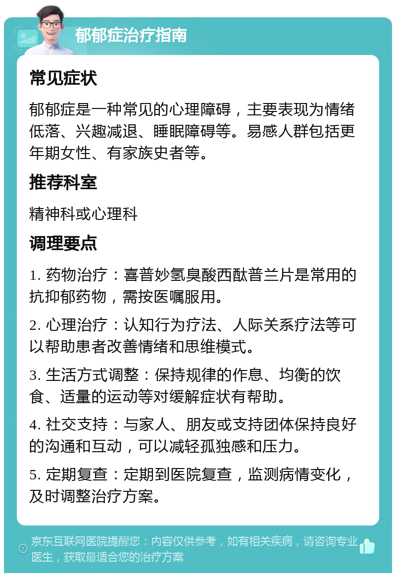 郁郁症治疗指南 常见症状 郁郁症是一种常见的心理障碍，主要表现为情绪低落、兴趣减退、睡眠障碍等。易感人群包括更年期女性、有家族史者等。 推荐科室 精神科或心理科 调理要点 1. 药物治疗：喜普妙氢臭酸西酞普兰片是常用的抗抑郁药物，需按医嘱服用。 2. 心理治疗：认知行为疗法、人际关系疗法等可以帮助患者改善情绪和思维模式。 3. 生活方式调整：保持规律的作息、均衡的饮食、适量的运动等对缓解症状有帮助。 4. 社交支持：与家人、朋友或支持团体保持良好的沟通和互动，可以减轻孤独感和压力。 5. 定期复查：定期到医院复查，监测病情变化，及时调整治疗方案。