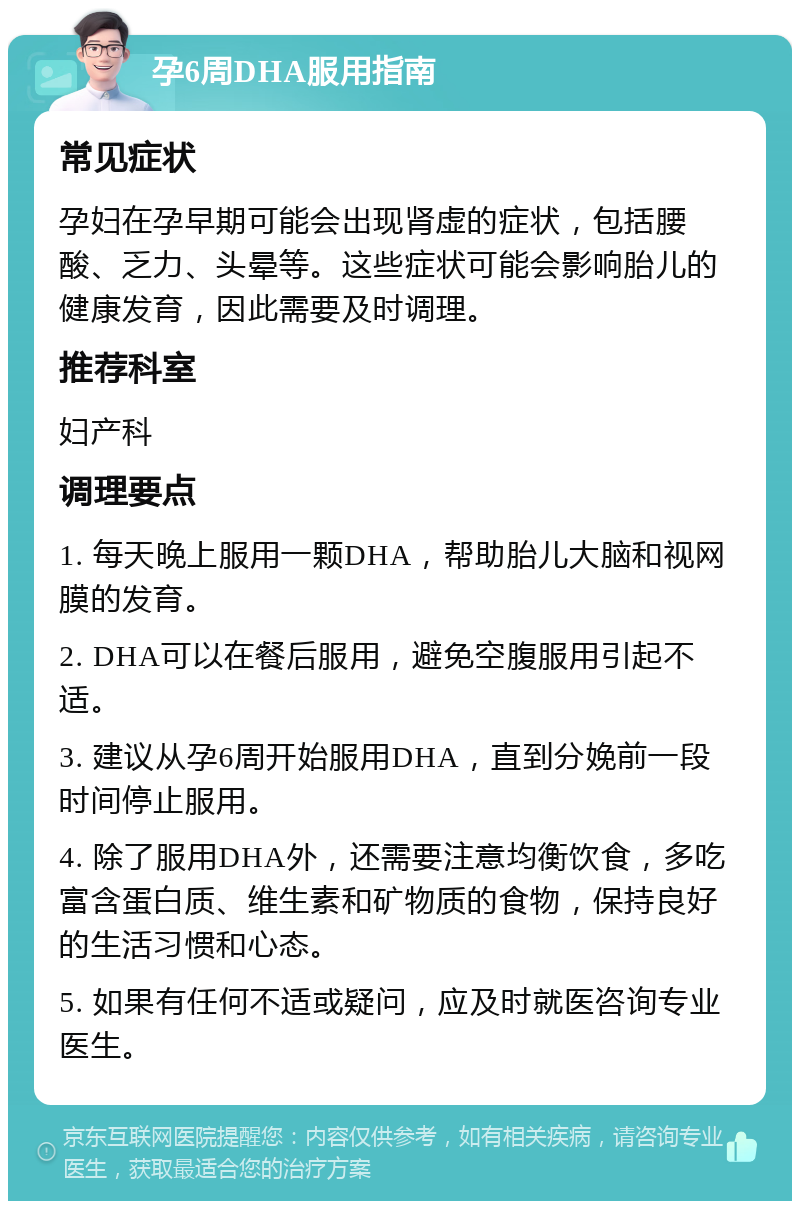 孕6周DHA服用指南 常见症状 孕妇在孕早期可能会出现肾虚的症状，包括腰酸、乏力、头晕等。这些症状可能会影响胎儿的健康发育，因此需要及时调理。 推荐科室 妇产科 调理要点 1. 每天晚上服用一颗DHA，帮助胎儿大脑和视网膜的发育。 2. DHA可以在餐后服用，避免空腹服用引起不适。 3. 建议从孕6周开始服用DHA，直到分娩前一段时间停止服用。 4. 除了服用DHA外，还需要注意均衡饮食，多吃富含蛋白质、维生素和矿物质的食物，保持良好的生活习惯和心态。 5. 如果有任何不适或疑问，应及时就医咨询专业医生。