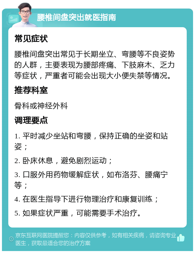 腰椎间盘突出就医指南 常见症状 腰椎间盘突出常见于长期坐立、弯腰等不良姿势的人群，主要表现为腰部疼痛、下肢麻木、乏力等症状，严重者可能会出现大小便失禁等情况。 推荐科室 骨科或神经外科 调理要点 1. 平时减少坐站和弯腰，保持正确的坐姿和站姿； 2. 卧床休息，避免剧烈运动； 3. 口服外用药物缓解症状，如布洛芬、腰痛宁等； 4. 在医生指导下进行物理治疗和康复训练； 5. 如果症状严重，可能需要手术治疗。