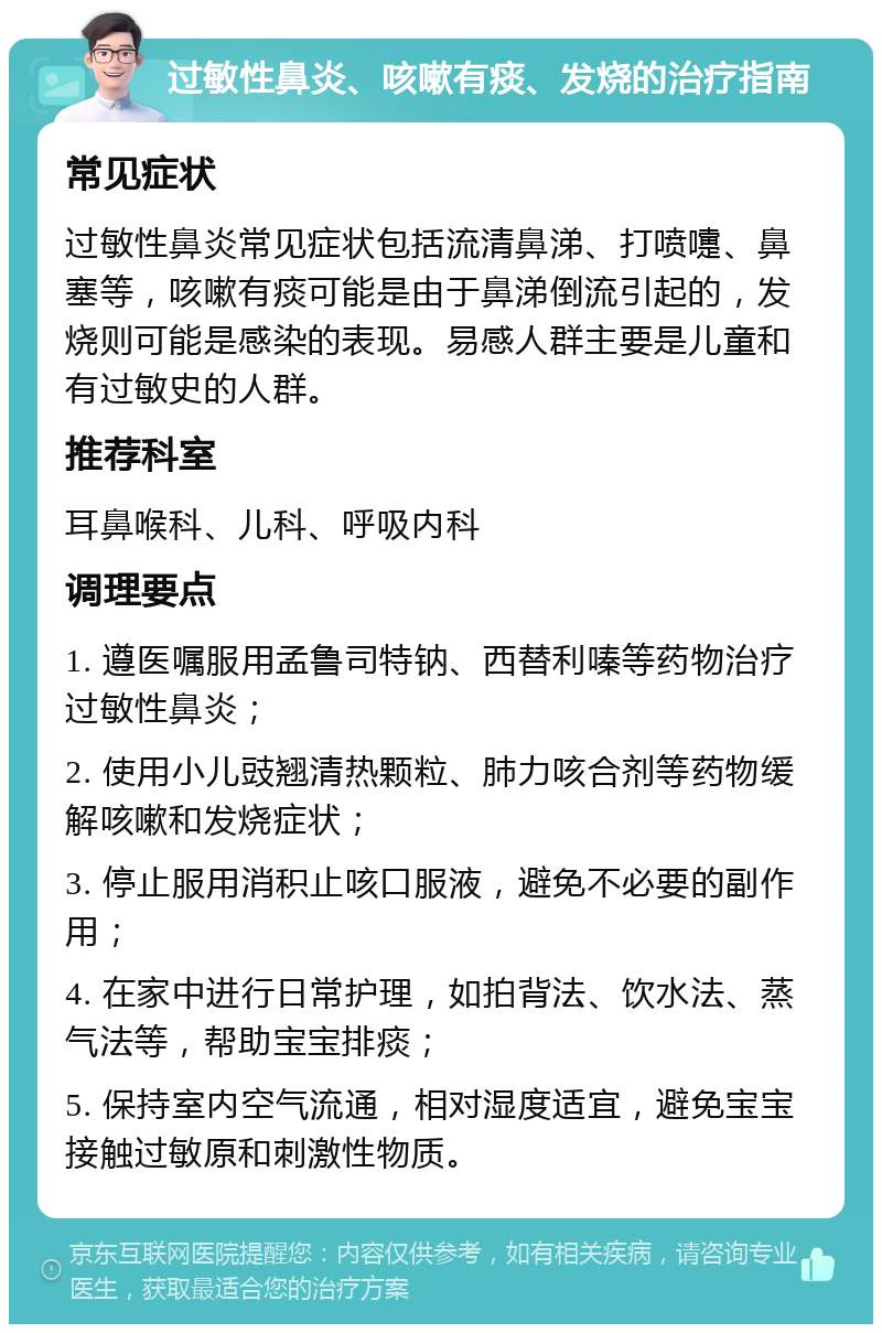 过敏性鼻炎、咳嗽有痰、发烧的治疗指南 常见症状 过敏性鼻炎常见症状包括流清鼻涕、打喷嚏、鼻塞等，咳嗽有痰可能是由于鼻涕倒流引起的，发烧则可能是感染的表现。易感人群主要是儿童和有过敏史的人群。 推荐科室 耳鼻喉科、儿科、呼吸内科 调理要点 1. 遵医嘱服用孟鲁司特钠、西替利嗪等药物治疗过敏性鼻炎； 2. 使用小儿豉翘清热颗粒、肺力咳合剂等药物缓解咳嗽和发烧症状； 3. 停止服用消积止咳口服液，避免不必要的副作用； 4. 在家中进行日常护理，如拍背法、饮水法、蒸气法等，帮助宝宝排痰； 5. 保持室内空气流通，相对湿度适宜，避免宝宝接触过敏原和刺激性物质。