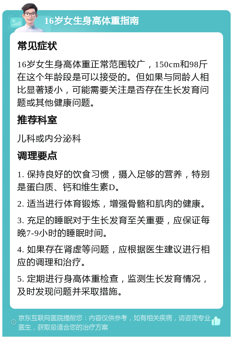 16岁女生身高体重指南 常见症状 16岁女生身高体重正常范围较广，150cm和98斤在这个年龄段是可以接受的。但如果与同龄人相比显著矮小，可能需要关注是否存在生长发育问题或其他健康问题。 推荐科室 儿科或内分泌科 调理要点 1. 保持良好的饮食习惯，摄入足够的营养，特别是蛋白质、钙和维生素D。 2. 适当进行体育锻炼，增强骨骼和肌肉的健康。 3. 充足的睡眠对于生长发育至关重要，应保证每晚7-9小时的睡眠时间。 4. 如果存在肾虚等问题，应根据医生建议进行相应的调理和治疗。 5. 定期进行身高体重检查，监测生长发育情况，及时发现问题并采取措施。