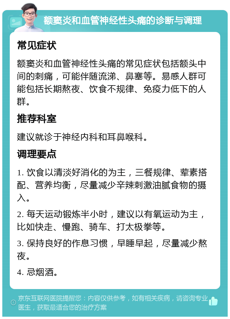 额窦炎和血管神经性头痛的诊断与调理 常见症状 额窦炎和血管神经性头痛的常见症状包括额头中间的刺痛，可能伴随流涕、鼻塞等。易感人群可能包括长期熬夜、饮食不规律、免疫力低下的人群。 推荐科室 建议就诊于神经内科和耳鼻喉科。 调理要点 1. 饮食以清淡好消化的为主，三餐规律、荤素搭配、营养均衡，尽量减少辛辣刺激油腻食物的摄入。 2. 每天运动锻炼半小时，建议以有氧运动为主，比如快走、慢跑、骑车、打太极拳等。 3. 保持良好的作息习惯，早睡早起，尽量减少熬夜。 4. 忌烟酒。