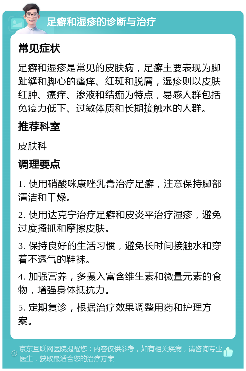 足癣和湿疹的诊断与治疗 常见症状 足癣和湿疹是常见的皮肤病，足癣主要表现为脚趾缝和脚心的瘙痒、红斑和脱屑，湿疹则以皮肤红肿、瘙痒、渗液和结痂为特点，易感人群包括免疫力低下、过敏体质和长期接触水的人群。 推荐科室 皮肤科 调理要点 1. 使用硝酸咪康唑乳膏治疗足癣，注意保持脚部清洁和干燥。 2. 使用达克宁治疗足癣和皮炎平治疗湿疹，避免过度搔抓和摩擦皮肤。 3. 保持良好的生活习惯，避免长时间接触水和穿着不透气的鞋袜。 4. 加强营养，多摄入富含维生素和微量元素的食物，增强身体抵抗力。 5. 定期复诊，根据治疗效果调整用药和护理方案。