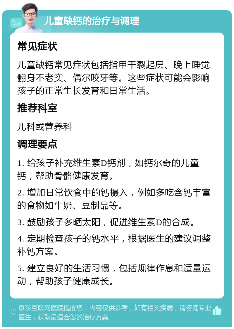 儿童缺钙的治疗与调理 常见症状 儿童缺钙常见症状包括指甲干裂起层、晚上睡觉翻身不老实、偶尔咬牙等。这些症状可能会影响孩子的正常生长发育和日常生活。 推荐科室 儿科或营养科 调理要点 1. 给孩子补充维生素D钙剂，如钙尔奇的儿童钙，帮助骨骼健康发育。 2. 增加日常饮食中的钙摄入，例如多吃含钙丰富的食物如牛奶、豆制品等。 3. 鼓励孩子多晒太阳，促进维生素D的合成。 4. 定期检查孩子的钙水平，根据医生的建议调整补钙方案。 5. 建立良好的生活习惯，包括规律作息和适量运动，帮助孩子健康成长。