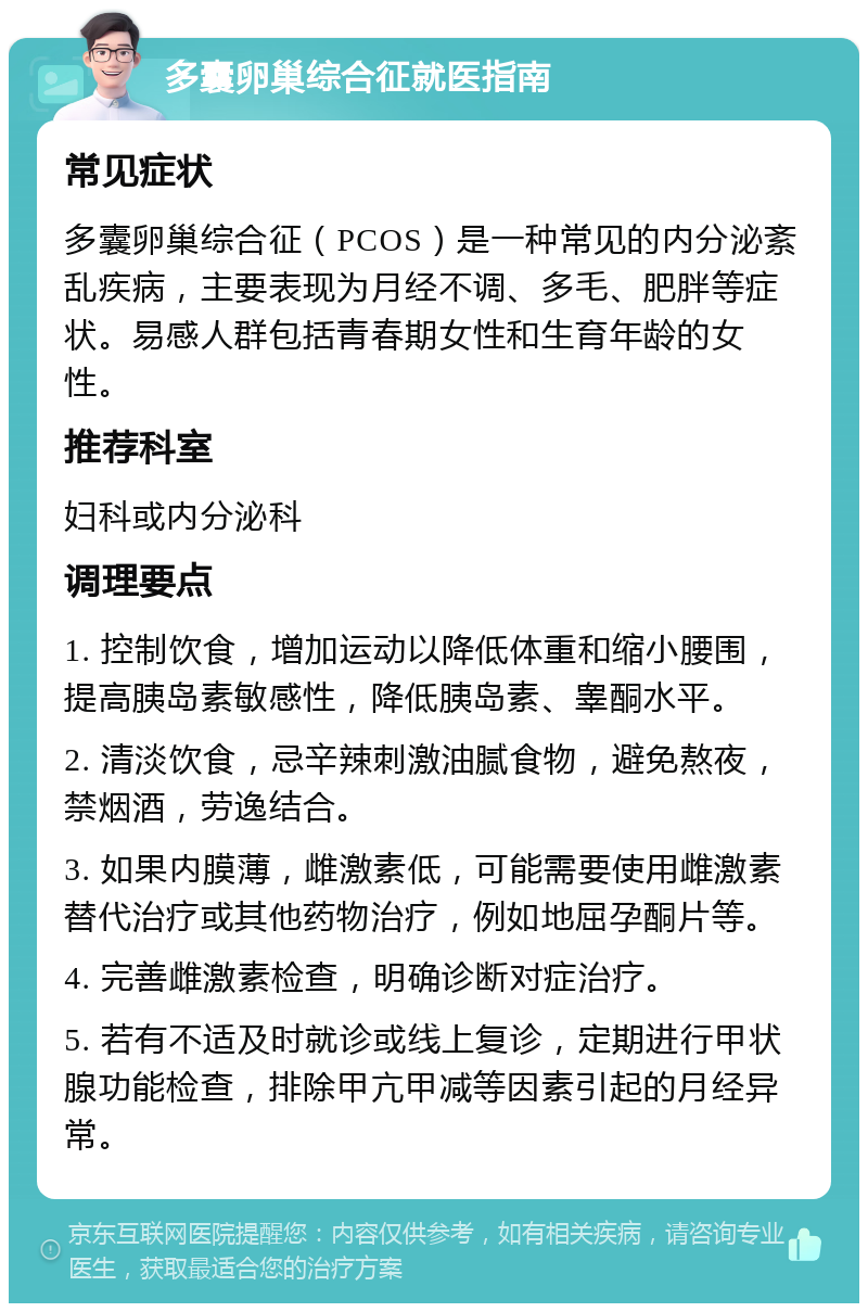 多囊卵巢综合征就医指南 常见症状 多囊卵巢综合征（PCOS）是一种常见的内分泌紊乱疾病，主要表现为月经不调、多毛、肥胖等症状。易感人群包括青春期女性和生育年龄的女性。 推荐科室 妇科或内分泌科 调理要点 1. 控制饮食，增加运动以降低体重和缩小腰围，提高胰岛素敏感性，降低胰岛素、睾酮水平。 2. 清淡饮食，忌辛辣刺激油腻食物，避免熬夜，禁烟酒，劳逸结合。 3. 如果内膜薄，雌激素低，可能需要使用雌激素替代治疗或其他药物治疗，例如地屈孕酮片等。 4. 完善雌激素检查，明确诊断对症治疗。 5. 若有不适及时就诊或线上复诊，定期进行甲状腺功能检查，排除甲亢甲减等因素引起的月经异常。