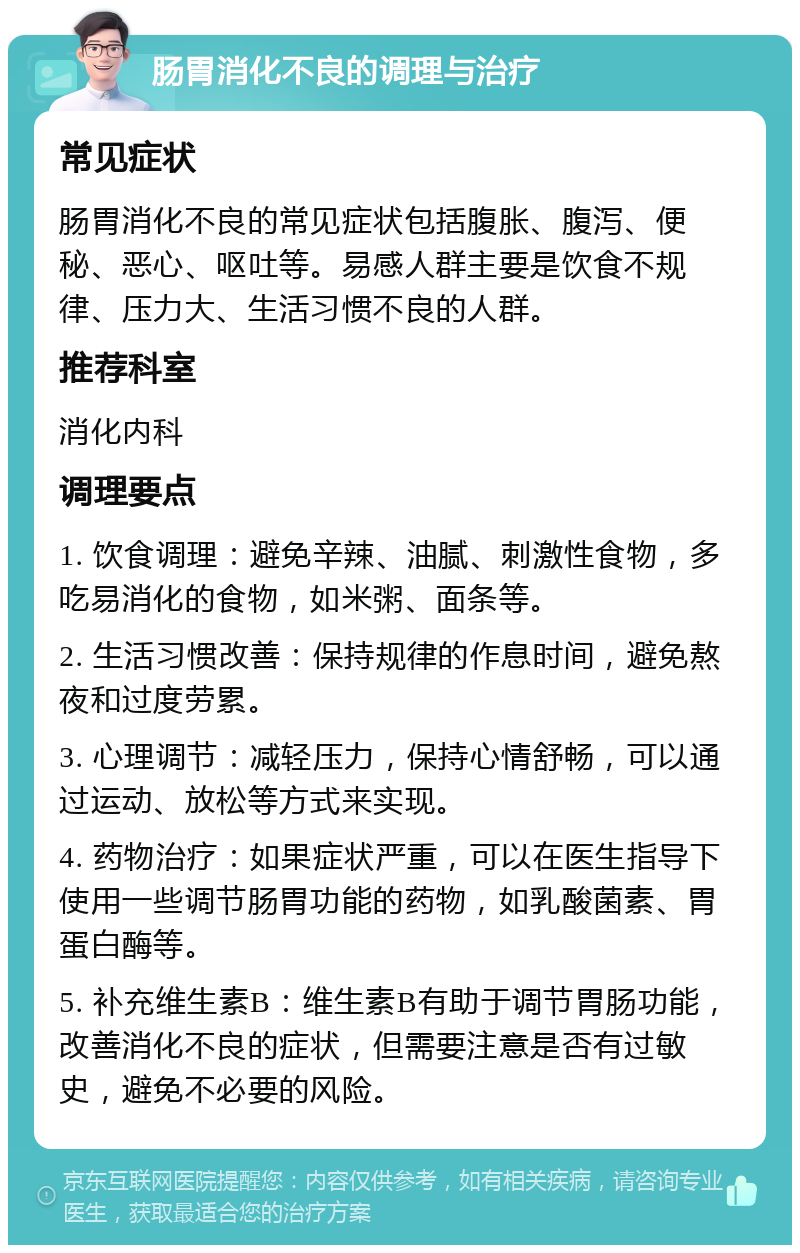 肠胃消化不良的调理与治疗 常见症状 肠胃消化不良的常见症状包括腹胀、腹泻、便秘、恶心、呕吐等。易感人群主要是饮食不规律、压力大、生活习惯不良的人群。 推荐科室 消化内科 调理要点 1. 饮食调理：避免辛辣、油腻、刺激性食物，多吃易消化的食物，如米粥、面条等。 2. 生活习惯改善：保持规律的作息时间，避免熬夜和过度劳累。 3. 心理调节：减轻压力，保持心情舒畅，可以通过运动、放松等方式来实现。 4. 药物治疗：如果症状严重，可以在医生指导下使用一些调节肠胃功能的药物，如乳酸菌素、胃蛋白酶等。 5. 补充维生素B：维生素B有助于调节胃肠功能，改善消化不良的症状，但需要注意是否有过敏史，避免不必要的风险。