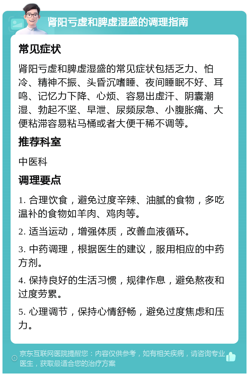 肾阳亏虚和脾虚湿盛的调理指南 常见症状 肾阳亏虚和脾虚湿盛的常见症状包括乏力、怕冷、精神不振、头昏沉嗜睡、夜间睡眠不好、耳鸣、记忆力下降、心烦、容易出虚汗、阴囊潮湿、勃起不坚、早泄、尿频尿急、小腹胀痛、大便粘滞容易粘马桶或者大便干稀不调等。 推荐科室 中医科 调理要点 1. 合理饮食，避免过度辛辣、油腻的食物，多吃温补的食物如羊肉、鸡肉等。 2. 适当运动，增强体质，改善血液循环。 3. 中药调理，根据医生的建议，服用相应的中药方剂。 4. 保持良好的生活习惯，规律作息，避免熬夜和过度劳累。 5. 心理调节，保持心情舒畅，避免过度焦虑和压力。