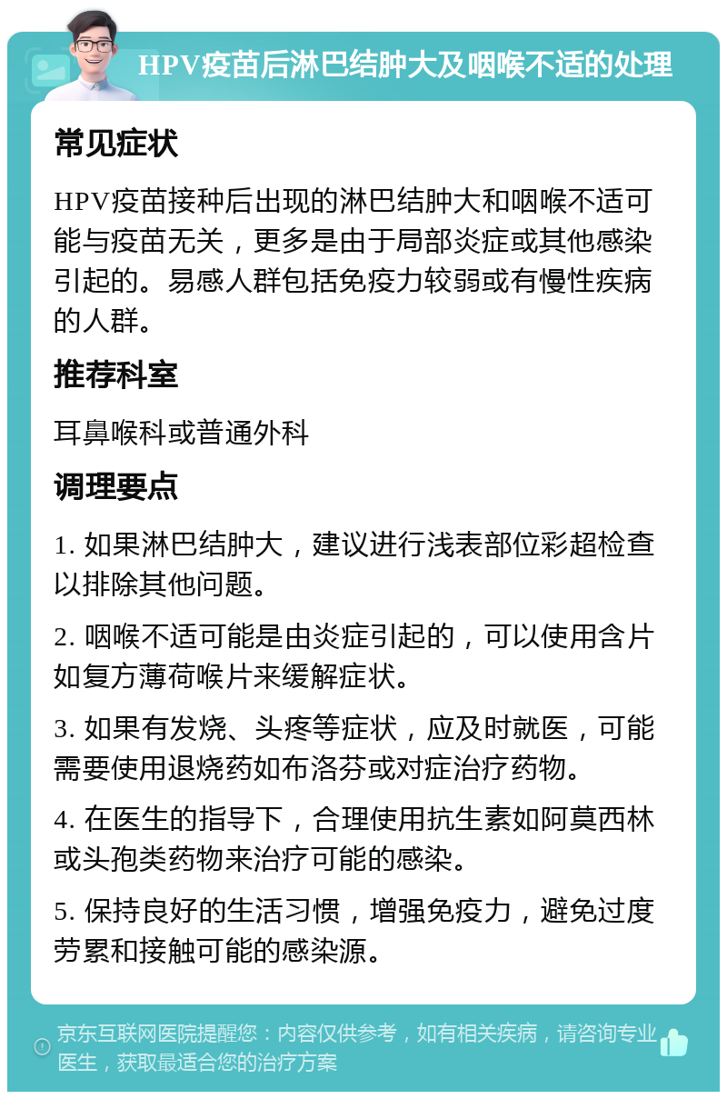 HPV疫苗后淋巴结肿大及咽喉不适的处理 常见症状 HPV疫苗接种后出现的淋巴结肿大和咽喉不适可能与疫苗无关，更多是由于局部炎症或其他感染引起的。易感人群包括免疫力较弱或有慢性疾病的人群。 推荐科室 耳鼻喉科或普通外科 调理要点 1. 如果淋巴结肿大，建议进行浅表部位彩超检查以排除其他问题。 2. 咽喉不适可能是由炎症引起的，可以使用含片如复方薄荷喉片来缓解症状。 3. 如果有发烧、头疼等症状，应及时就医，可能需要使用退烧药如布洛芬或对症治疗药物。 4. 在医生的指导下，合理使用抗生素如阿莫西林或头孢类药物来治疗可能的感染。 5. 保持良好的生活习惯，增强免疫力，避免过度劳累和接触可能的感染源。