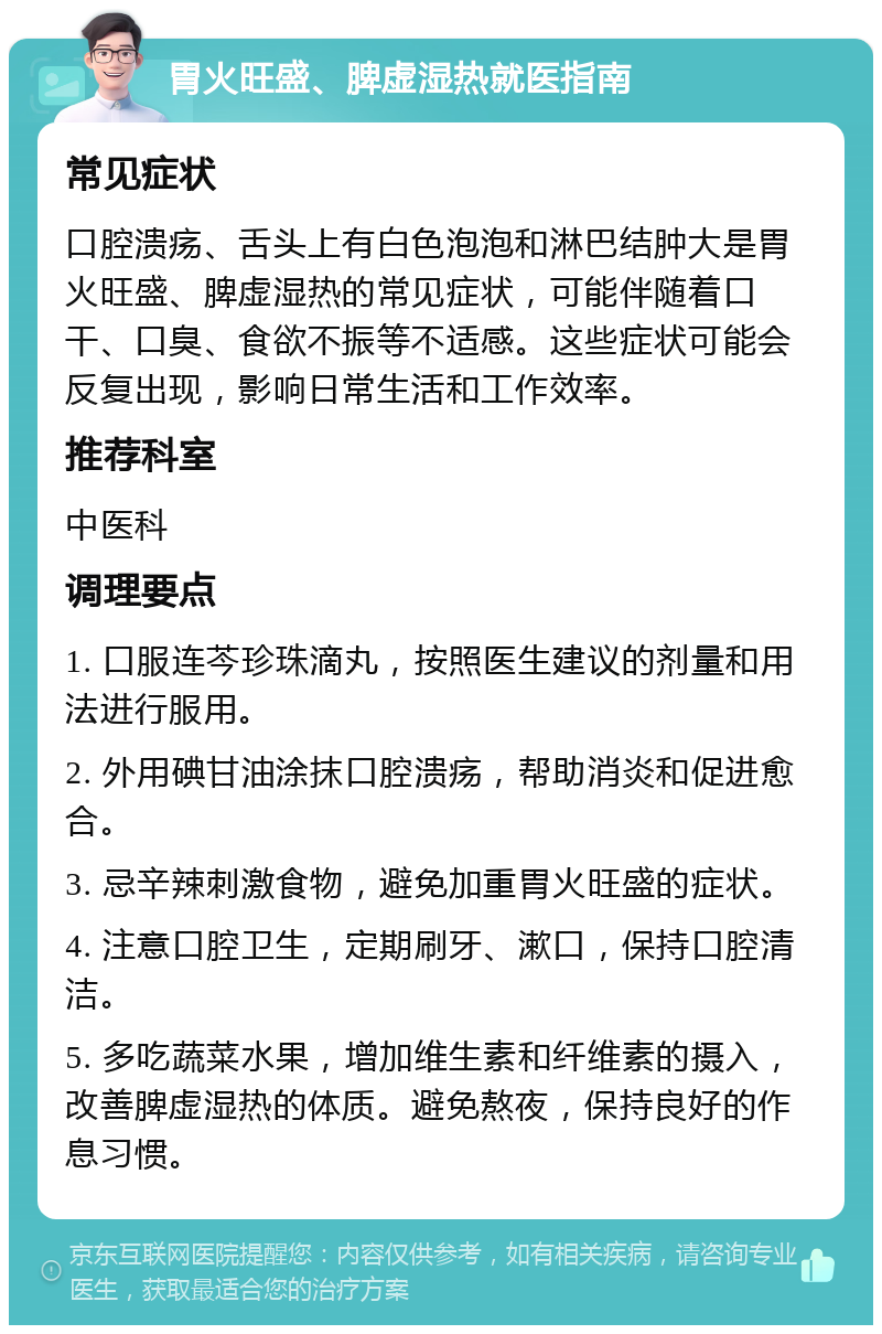 胃火旺盛、脾虚湿热就医指南 常见症状 口腔溃疡、舌头上有白色泡泡和淋巴结肿大是胃火旺盛、脾虚湿热的常见症状，可能伴随着口干、口臭、食欲不振等不适感。这些症状可能会反复出现，影响日常生活和工作效率。 推荐科室 中医科 调理要点 1. 口服连芩珍珠滴丸，按照医生建议的剂量和用法进行服用。 2. 外用碘甘油涂抹口腔溃疡，帮助消炎和促进愈合。 3. 忌辛辣刺激食物，避免加重胃火旺盛的症状。 4. 注意口腔卫生，定期刷牙、漱口，保持口腔清洁。 5. 多吃蔬菜水果，增加维生素和纤维素的摄入，改善脾虚湿热的体质。避免熬夜，保持良好的作息习惯。