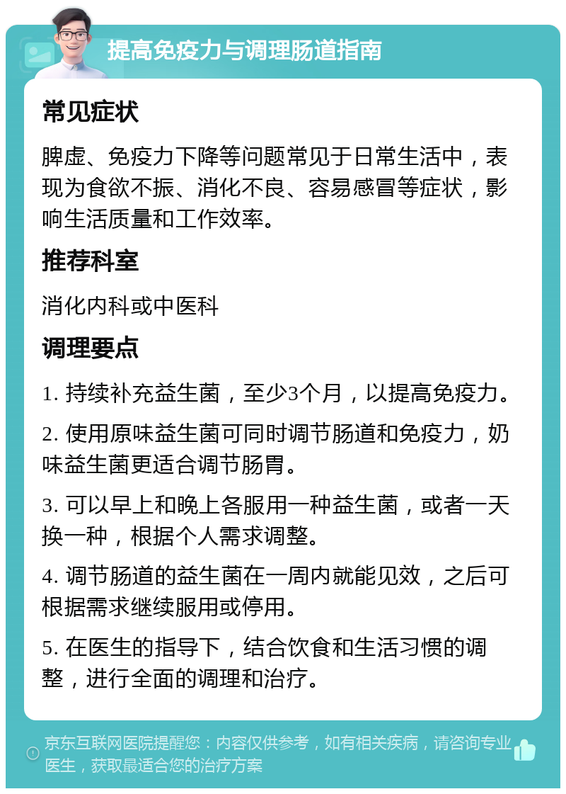 提高免疫力与调理肠道指南 常见症状 脾虚、免疫力下降等问题常见于日常生活中，表现为食欲不振、消化不良、容易感冒等症状，影响生活质量和工作效率。 推荐科室 消化内科或中医科 调理要点 1. 持续补充益生菌，至少3个月，以提高免疫力。 2. 使用原味益生菌可同时调节肠道和免疫力，奶味益生菌更适合调节肠胃。 3. 可以早上和晚上各服用一种益生菌，或者一天换一种，根据个人需求调整。 4. 调节肠道的益生菌在一周内就能见效，之后可根据需求继续服用或停用。 5. 在医生的指导下，结合饮食和生活习惯的调整，进行全面的调理和治疗。