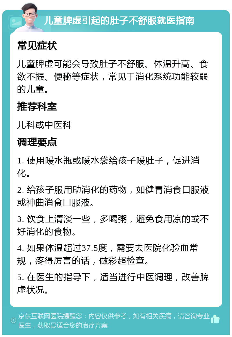 儿童脾虚引起的肚子不舒服就医指南 常见症状 儿童脾虚可能会导致肚子不舒服、体温升高、食欲不振、便秘等症状，常见于消化系统功能较弱的儿童。 推荐科室 儿科或中医科 调理要点 1. 使用暖水瓶或暖水袋给孩子暖肚子，促进消化。 2. 给孩子服用助消化的药物，如健胃消食口服液或神曲消食口服液。 3. 饮食上清淡一些，多喝粥，避免食用凉的或不好消化的食物。 4. 如果体温超过37.5度，需要去医院化验血常规，疼得厉害的话，做彩超检查。 5. 在医生的指导下，适当进行中医调理，改善脾虚状况。