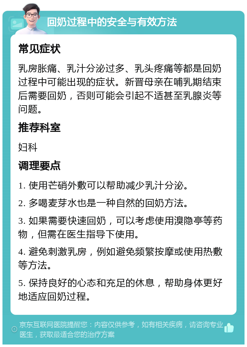 回奶过程中的安全与有效方法 常见症状 乳房胀痛、乳汁分泌过多、乳头疼痛等都是回奶过程中可能出现的症状。新晋母亲在哺乳期结束后需要回奶，否则可能会引起不适甚至乳腺炎等问题。 推荐科室 妇科 调理要点 1. 使用芒硝外敷可以帮助减少乳汁分泌。 2. 多喝麦芽水也是一种自然的回奶方法。 3. 如果需要快速回奶，可以考虑使用溴隐亭等药物，但需在医生指导下使用。 4. 避免刺激乳房，例如避免频繁按摩或使用热敷等方法。 5. 保持良好的心态和充足的休息，帮助身体更好地适应回奶过程。