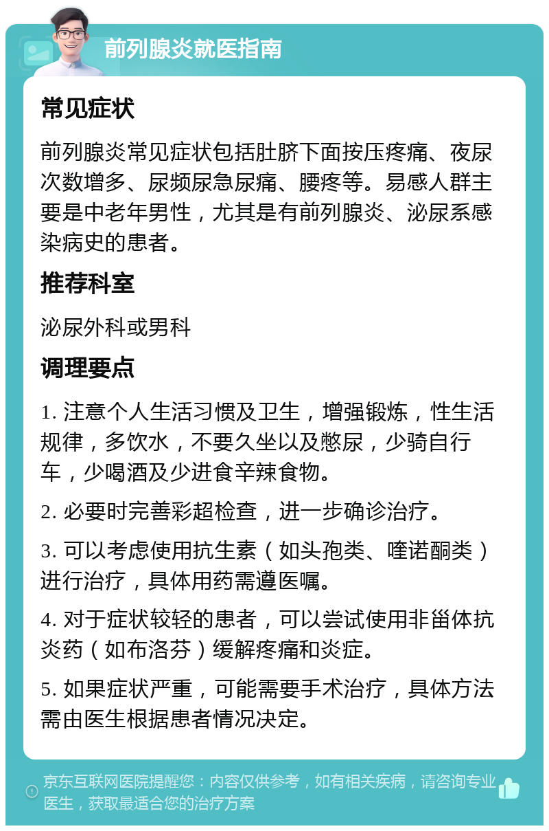 前列腺炎就医指南 常见症状 前列腺炎常见症状包括肚脐下面按压疼痛、夜尿次数增多、尿频尿急尿痛、腰疼等。易感人群主要是中老年男性，尤其是有前列腺炎、泌尿系感染病史的患者。 推荐科室 泌尿外科或男科 调理要点 1. 注意个人生活习惯及卫生，增强锻炼，性生活规律，多饮水，不要久坐以及憋尿，少骑自行车，少喝酒及少进食辛辣食物。 2. 必要时完善彩超检查，进一步确诊治疗。 3. 可以考虑使用抗生素（如头孢类、喹诺酮类）进行治疗，具体用药需遵医嘱。 4. 对于症状较轻的患者，可以尝试使用非甾体抗炎药（如布洛芬）缓解疼痛和炎症。 5. 如果症状严重，可能需要手术治疗，具体方法需由医生根据患者情况决定。