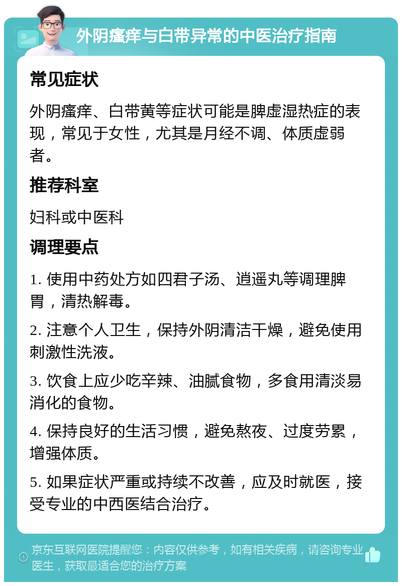 外阴瘙痒与白带异常的中医治疗指南 常见症状 外阴瘙痒、白带黄等症状可能是脾虚湿热症的表现，常见于女性，尤其是月经不调、体质虚弱者。 推荐科室 妇科或中医科 调理要点 1. 使用中药处方如四君子汤、逍遥丸等调理脾胃，清热解毒。 2. 注意个人卫生，保持外阴清洁干燥，避免使用刺激性洗液。 3. 饮食上应少吃辛辣、油腻食物，多食用清淡易消化的食物。 4. 保持良好的生活习惯，避免熬夜、过度劳累，增强体质。 5. 如果症状严重或持续不改善，应及时就医，接受专业的中西医结合治疗。