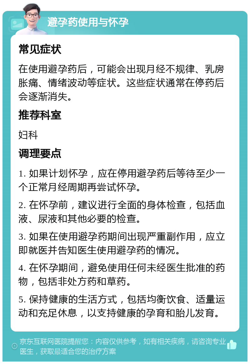 避孕药使用与怀孕 常见症状 在使用避孕药后，可能会出现月经不规律、乳房胀痛、情绪波动等症状。这些症状通常在停药后会逐渐消失。 推荐科室 妇科 调理要点 1. 如果计划怀孕，应在停用避孕药后等待至少一个正常月经周期再尝试怀孕。 2. 在怀孕前，建议进行全面的身体检查，包括血液、尿液和其他必要的检查。 3. 如果在使用避孕药期间出现严重副作用，应立即就医并告知医生使用避孕药的情况。 4. 在怀孕期间，避免使用任何未经医生批准的药物，包括非处方药和草药。 5. 保持健康的生活方式，包括均衡饮食、适量运动和充足休息，以支持健康的孕育和胎儿发育。