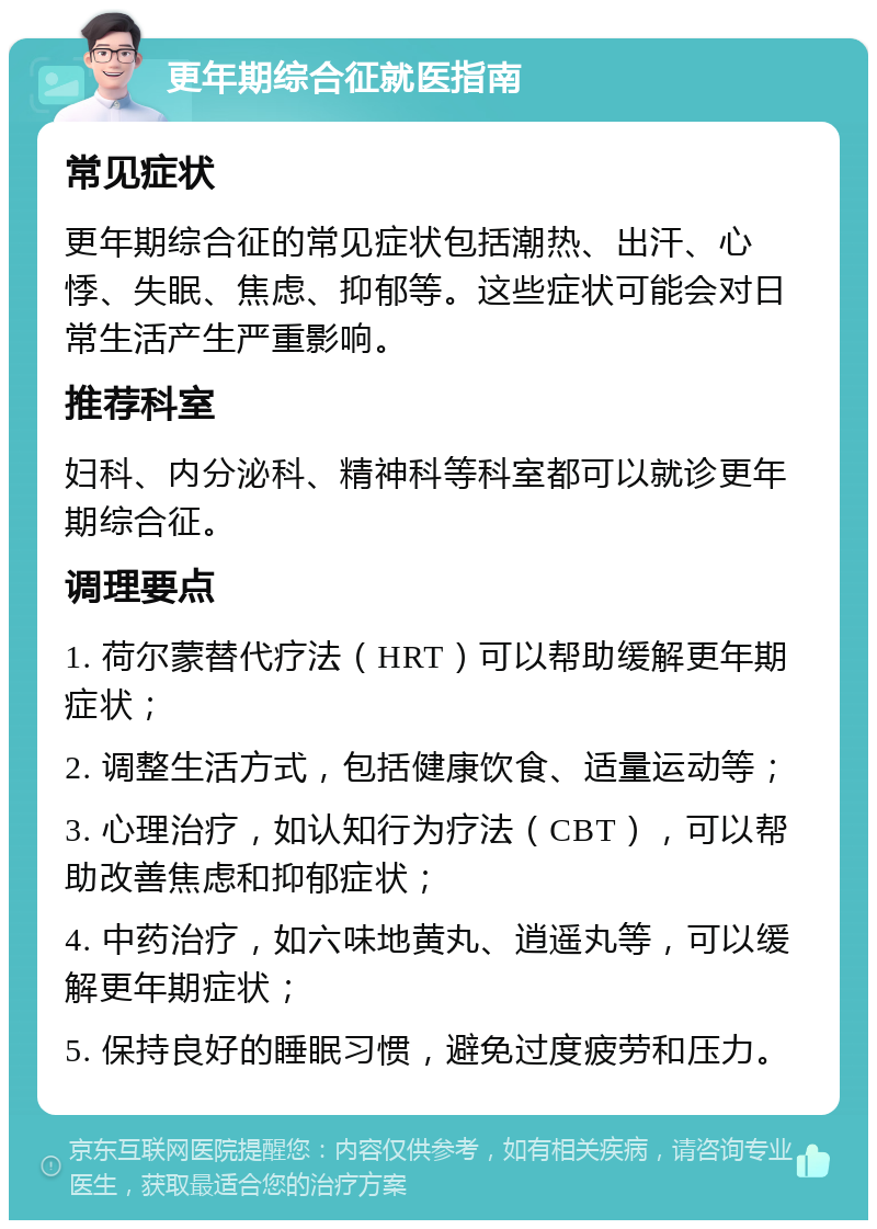 更年期综合征就医指南 常见症状 更年期综合征的常见症状包括潮热、出汗、心悸、失眠、焦虑、抑郁等。这些症状可能会对日常生活产生严重影响。 推荐科室 妇科、内分泌科、精神科等科室都可以就诊更年期综合征。 调理要点 1. 荷尔蒙替代疗法（HRT）可以帮助缓解更年期症状； 2. 调整生活方式，包括健康饮食、适量运动等； 3. 心理治疗，如认知行为疗法（CBT），可以帮助改善焦虑和抑郁症状； 4. 中药治疗，如六味地黄丸、逍遥丸等，可以缓解更年期症状； 5. 保持良好的睡眠习惯，避免过度疲劳和压力。