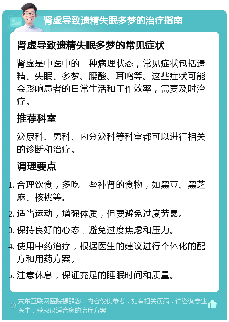 肾虚导致遗精失眠多梦的治疗指南 肾虚导致遗精失眠多梦的常见症状 肾虚是中医中的一种病理状态，常见症状包括遗精、失眠、多梦、腰酸、耳鸣等。这些症状可能会影响患者的日常生活和工作效率，需要及时治疗。 推荐科室 泌尿科、男科、内分泌科等科室都可以进行相关的诊断和治疗。 调理要点 合理饮食，多吃一些补肾的食物，如黑豆、黑芝麻、核桃等。 适当运动，增强体质，但要避免过度劳累。 保持良好的心态，避免过度焦虑和压力。 使用中药治疗，根据医生的建议进行个体化的配方和用药方案。 注意休息，保证充足的睡眠时间和质量。