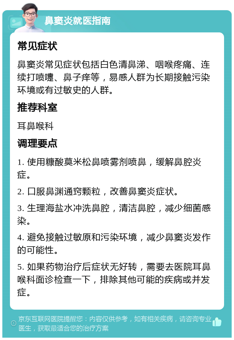 鼻窦炎就医指南 常见症状 鼻窦炎常见症状包括白色清鼻涕、咽喉疼痛、连续打喷嚏、鼻子痒等，易感人群为长期接触污染环境或有过敏史的人群。 推荐科室 耳鼻喉科 调理要点 1. 使用糠酸莫米松鼻喷雾剂喷鼻，缓解鼻腔炎症。 2. 口服鼻渊通窍颗粒，改善鼻窦炎症状。 3. 生理海盐水冲洗鼻腔，清洁鼻腔，减少细菌感染。 4. 避免接触过敏原和污染环境，减少鼻窦炎发作的可能性。 5. 如果药物治疗后症状无好转，需要去医院耳鼻喉科面诊检查一下，排除其他可能的疾病或并发症。