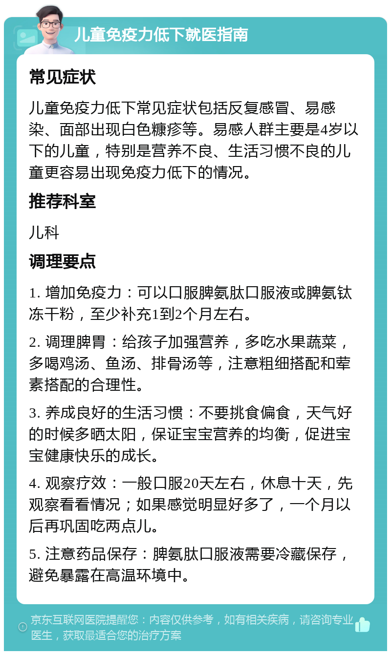 儿童免疫力低下就医指南 常见症状 儿童免疫力低下常见症状包括反复感冒、易感染、面部出现白色糠疹等。易感人群主要是4岁以下的儿童，特别是营养不良、生活习惯不良的儿童更容易出现免疫力低下的情况。 推荐科室 儿科 调理要点 1. 增加免疫力：可以口服脾氨肽口服液或脾氨钛冻干粉，至少补充1到2个月左右。 2. 调理脾胃：给孩子加强营养，多吃水果蔬菜，多喝鸡汤、鱼汤、排骨汤等，注意粗细搭配和荤素搭配的合理性。 3. 养成良好的生活习惯：不要挑食偏食，天气好的时候多晒太阳，保证宝宝营养的均衡，促进宝宝健康快乐的成长。 4. 观察疗效：一般口服20天左右，休息十天，先观察看看情况；如果感觉明显好多了，一个月以后再巩固吃两点儿。 5. 注意药品保存：脾氨肽口服液需要冷藏保存，避免暴露在高温环境中。