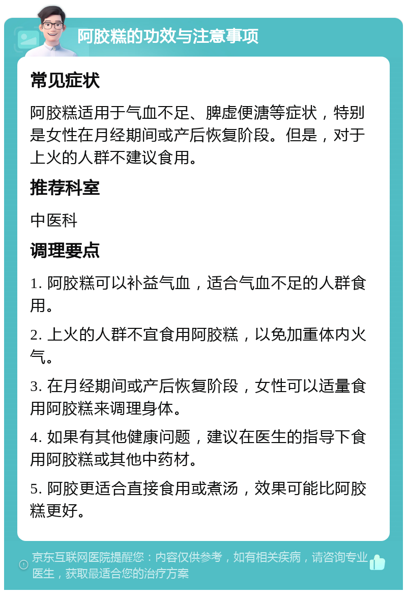 阿胶糕的功效与注意事项 常见症状 阿胶糕适用于气血不足、脾虚便溏等症状，特别是女性在月经期间或产后恢复阶段。但是，对于上火的人群不建议食用。 推荐科室 中医科 调理要点 1. 阿胶糕可以补益气血，适合气血不足的人群食用。 2. 上火的人群不宜食用阿胶糕，以免加重体内火气。 3. 在月经期间或产后恢复阶段，女性可以适量食用阿胶糕来调理身体。 4. 如果有其他健康问题，建议在医生的指导下食用阿胶糕或其他中药材。 5. 阿胶更适合直接食用或煮汤，效果可能比阿胶糕更好。