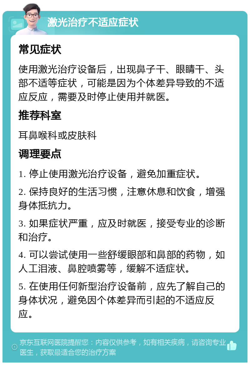 激光治疗不适应症状 常见症状 使用激光治疗设备后，出现鼻子干、眼睛干、头部不适等症状，可能是因为个体差异导致的不适应反应，需要及时停止使用并就医。 推荐科室 耳鼻喉科或皮肤科 调理要点 1. 停止使用激光治疗设备，避免加重症状。 2. 保持良好的生活习惯，注意休息和饮食，增强身体抵抗力。 3. 如果症状严重，应及时就医，接受专业的诊断和治疗。 4. 可以尝试使用一些舒缓眼部和鼻部的药物，如人工泪液、鼻腔喷雾等，缓解不适症状。 5. 在使用任何新型治疗设备前，应先了解自己的身体状况，避免因个体差异而引起的不适应反应。