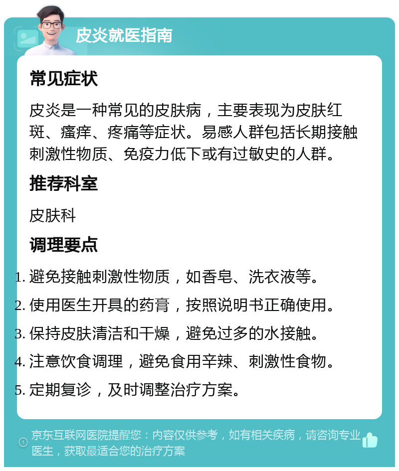 皮炎就医指南 常见症状 皮炎是一种常见的皮肤病，主要表现为皮肤红斑、瘙痒、疼痛等症状。易感人群包括长期接触刺激性物质、免疫力低下或有过敏史的人群。 推荐科室 皮肤科 调理要点 避免接触刺激性物质，如香皂、洗衣液等。 使用医生开具的药膏，按照说明书正确使用。 保持皮肤清洁和干燥，避免过多的水接触。 注意饮食调理，避免食用辛辣、刺激性食物。 定期复诊，及时调整治疗方案。