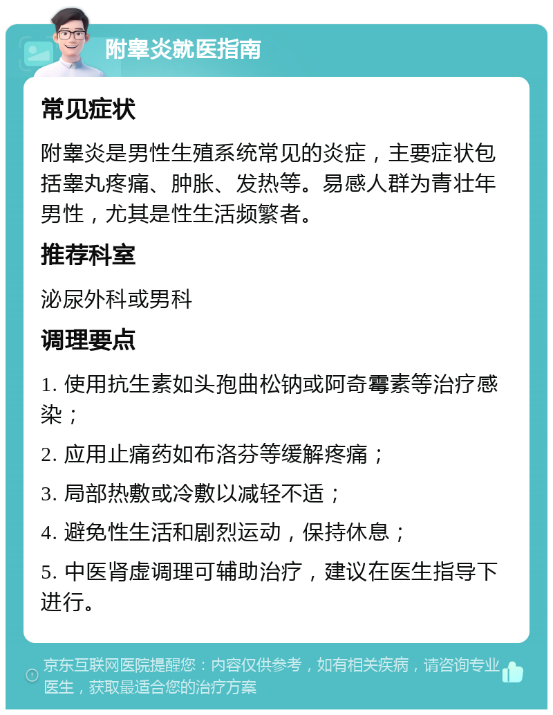 附睾炎就医指南 常见症状 附睾炎是男性生殖系统常见的炎症，主要症状包括睾丸疼痛、肿胀、发热等。易感人群为青壮年男性，尤其是性生活频繁者。 推荐科室 泌尿外科或男科 调理要点 1. 使用抗生素如头孢曲松钠或阿奇霉素等治疗感染； 2. 应用止痛药如布洛芬等缓解疼痛； 3. 局部热敷或冷敷以减轻不适； 4. 避免性生活和剧烈运动，保持休息； 5. 中医肾虚调理可辅助治疗，建议在医生指导下进行。