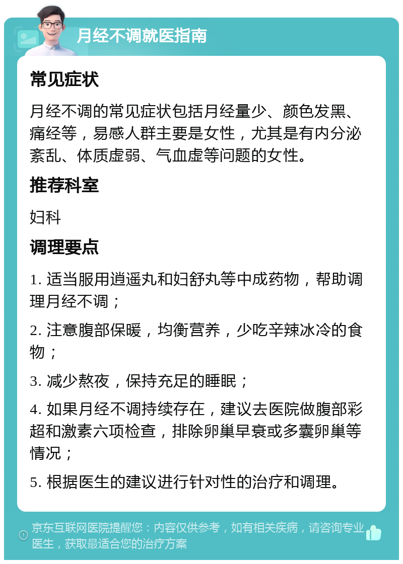 月经不调就医指南 常见症状 月经不调的常见症状包括月经量少、颜色发黑、痛经等，易感人群主要是女性，尤其是有内分泌紊乱、体质虚弱、气血虚等问题的女性。 推荐科室 妇科 调理要点 1. 适当服用逍遥丸和妇舒丸等中成药物，帮助调理月经不调； 2. 注意腹部保暖，均衡营养，少吃辛辣冰冷的食物； 3. 减少熬夜，保持充足的睡眠； 4. 如果月经不调持续存在，建议去医院做腹部彩超和激素六项检查，排除卵巢早衰或多囊卵巢等情况； 5. 根据医生的建议进行针对性的治疗和调理。