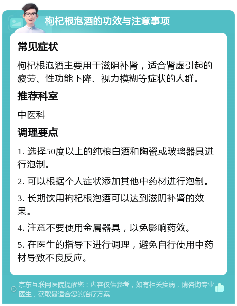 枸杞根泡酒的功效与注意事项 常见症状 枸杞根泡酒主要用于滋阴补肾，适合肾虚引起的疲劳、性功能下降、视力模糊等症状的人群。 推荐科室 中医科 调理要点 1. 选择50度以上的纯粮白酒和陶瓷或玻璃器具进行泡制。 2. 可以根据个人症状添加其他中药材进行泡制。 3. 长期饮用枸杞根泡酒可以达到滋阴补肾的效果。 4. 注意不要使用金属器具，以免影响药效。 5. 在医生的指导下进行调理，避免自行使用中药材导致不良反应。