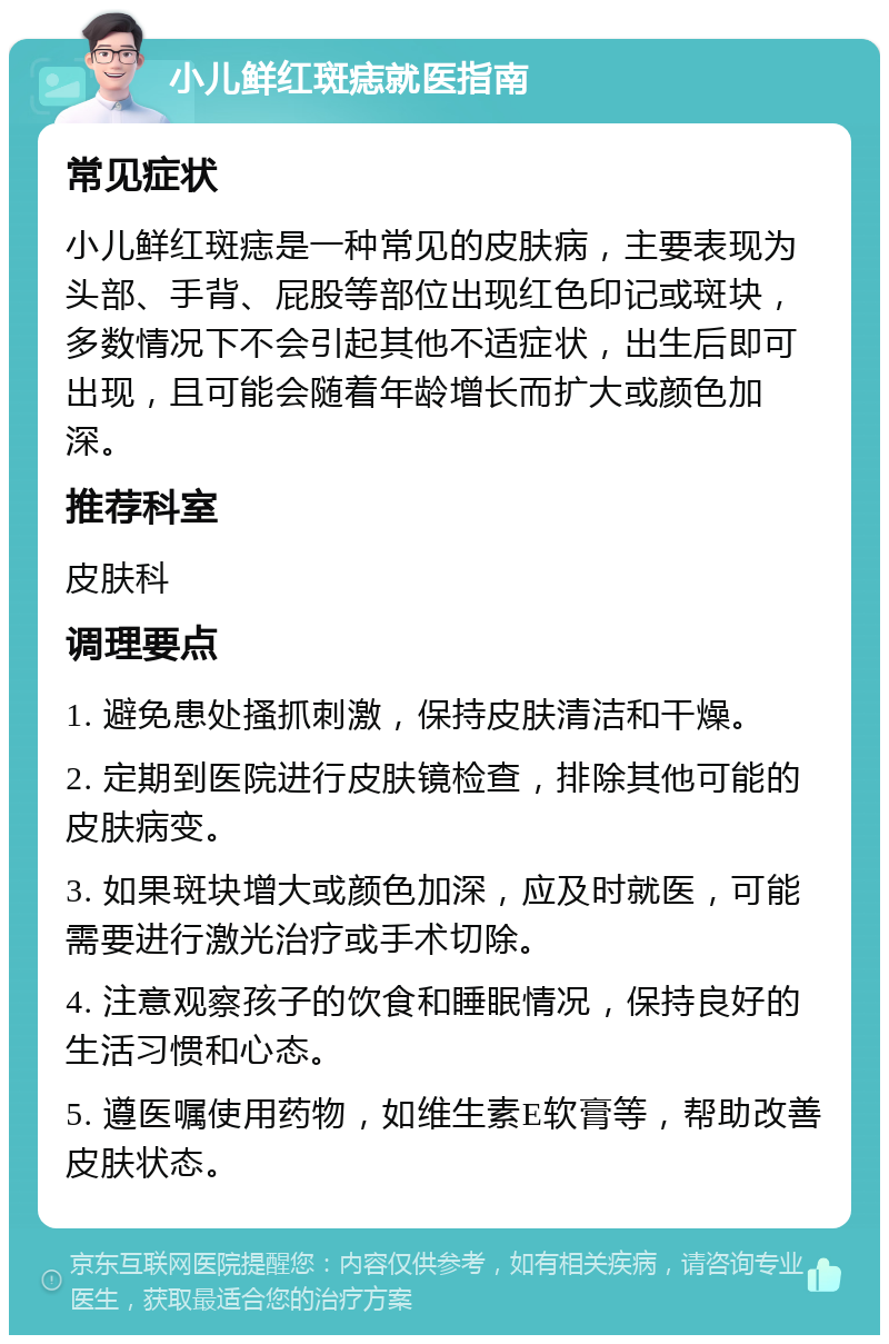 小儿鲜红斑痣就医指南 常见症状 小儿鲜红斑痣是一种常见的皮肤病，主要表现为头部、手背、屁股等部位出现红色印记或斑块，多数情况下不会引起其他不适症状，出生后即可出现，且可能会随着年龄增长而扩大或颜色加深。 推荐科室 皮肤科 调理要点 1. 避免患处搔抓刺激，保持皮肤清洁和干燥。 2. 定期到医院进行皮肤镜检查，排除其他可能的皮肤病变。 3. 如果斑块增大或颜色加深，应及时就医，可能需要进行激光治疗或手术切除。 4. 注意观察孩子的饮食和睡眠情况，保持良好的生活习惯和心态。 5. 遵医嘱使用药物，如维生素E软膏等，帮助改善皮肤状态。