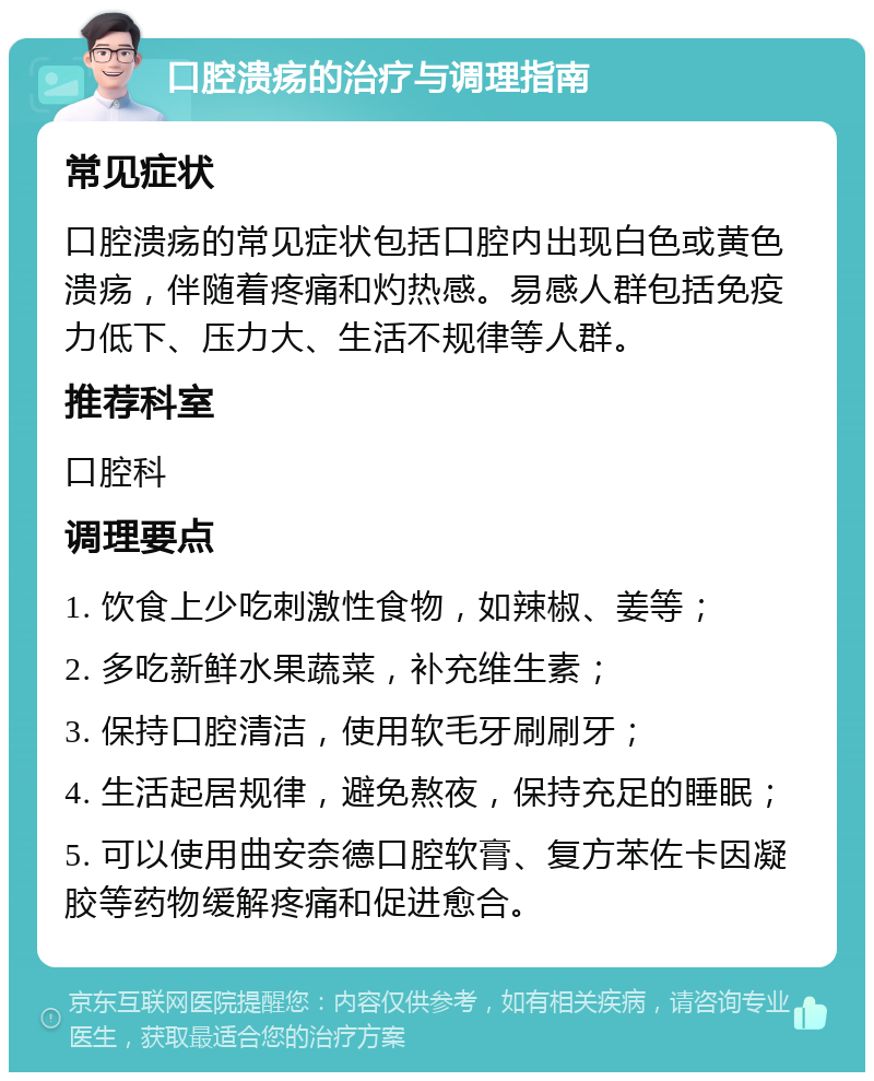 口腔溃疡的治疗与调理指南 常见症状 口腔溃疡的常见症状包括口腔内出现白色或黄色溃疡，伴随着疼痛和灼热感。易感人群包括免疫力低下、压力大、生活不规律等人群。 推荐科室 口腔科 调理要点 1. 饮食上少吃刺激性食物，如辣椒、姜等； 2. 多吃新鲜水果蔬菜，补充维生素； 3. 保持口腔清洁，使用软毛牙刷刷牙； 4. 生活起居规律，避免熬夜，保持充足的睡眠； 5. 可以使用曲安奈德口腔软膏、复方苯佐卡因凝胶等药物缓解疼痛和促进愈合。