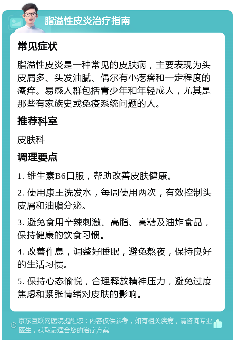 脂溢性皮炎治疗指南 常见症状 脂溢性皮炎是一种常见的皮肤病，主要表现为头皮屑多、头发油腻、偶尔有小疙瘩和一定程度的瘙痒。易感人群包括青少年和年轻成人，尤其是那些有家族史或免疫系统问题的人。 推荐科室 皮肤科 调理要点 1. 维生素B6口服，帮助改善皮肤健康。 2. 使用康王洗发水，每周使用两次，有效控制头皮屑和油脂分泌。 3. 避免食用辛辣刺激、高脂、高糖及油炸食品，保持健康的饮食习惯。 4. 改善作息，调整好睡眠，避免熬夜，保持良好的生活习惯。 5. 保持心态愉悦，合理释放精神压力，避免过度焦虑和紧张情绪对皮肤的影响。