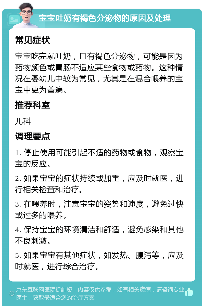 宝宝吐奶有褐色分泌物的原因及处理 常见症状 宝宝吃完就吐奶，且有褐色分泌物，可能是因为药物颜色或胃肠不适应某些食物或药物。这种情况在婴幼儿中较为常见，尤其是在混合喂养的宝宝中更为普遍。 推荐科室 儿科 调理要点 1. 停止使用可能引起不适的药物或食物，观察宝宝的反应。 2. 如果宝宝的症状持续或加重，应及时就医，进行相关检查和治疗。 3. 在喂养时，注意宝宝的姿势和速度，避免过快或过多的喂养。 4. 保持宝宝的环境清洁和舒适，避免感染和其他不良刺激。 5. 如果宝宝有其他症状，如发热、腹泻等，应及时就医，进行综合治疗。