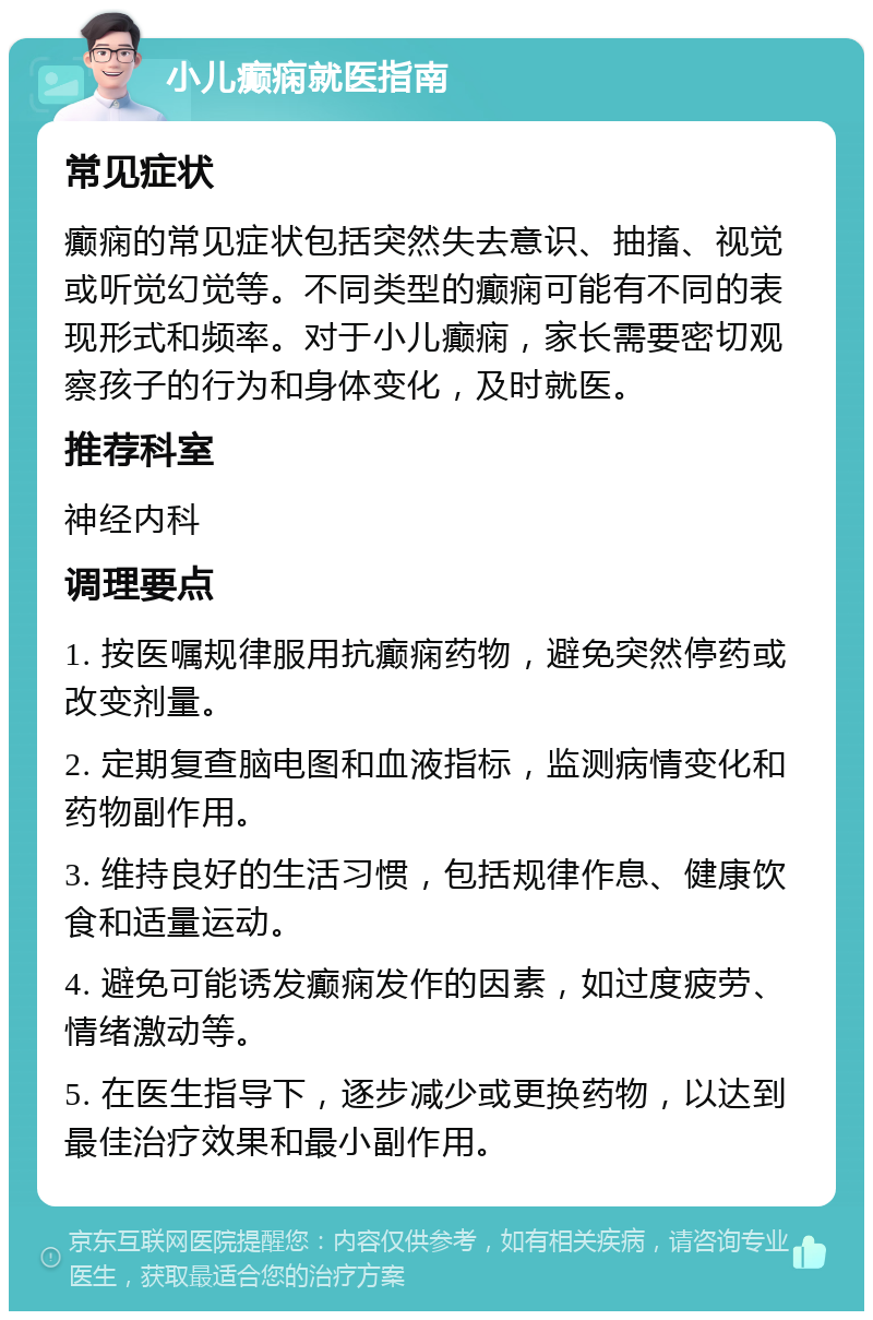 小儿癫痫就医指南 常见症状 癫痫的常见症状包括突然失去意识、抽搐、视觉或听觉幻觉等。不同类型的癫痫可能有不同的表现形式和频率。对于小儿癫痫，家长需要密切观察孩子的行为和身体变化，及时就医。 推荐科室 神经内科 调理要点 1. 按医嘱规律服用抗癫痫药物，避免突然停药或改变剂量。 2. 定期复查脑电图和血液指标，监测病情变化和药物副作用。 3. 维持良好的生活习惯，包括规律作息、健康饮食和适量运动。 4. 避免可能诱发癫痫发作的因素，如过度疲劳、情绪激动等。 5. 在医生指导下，逐步减少或更换药物，以达到最佳治疗效果和最小副作用。