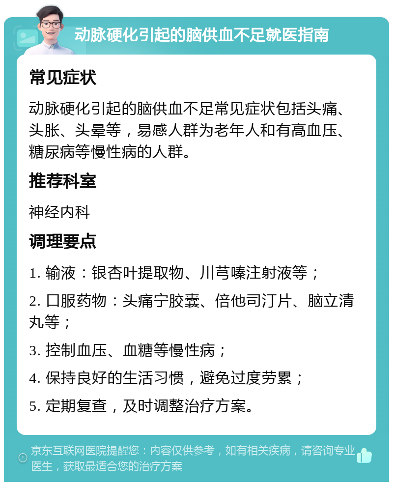 动脉硬化引起的脑供血不足就医指南 常见症状 动脉硬化引起的脑供血不足常见症状包括头痛、头胀、头晕等，易感人群为老年人和有高血压、糖尿病等慢性病的人群。 推荐科室 神经内科 调理要点 1. 输液：银杏叶提取物、川芎嗪注射液等； 2. 口服药物：头痛宁胶囊、倍他司汀片、脑立清丸等； 3. 控制血压、血糖等慢性病； 4. 保持良好的生活习惯，避免过度劳累； 5. 定期复查，及时调整治疗方案。