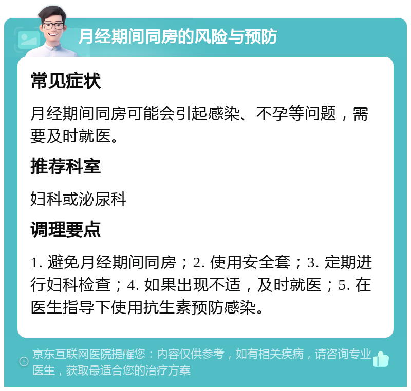 月经期间同房的风险与预防 常见症状 月经期间同房可能会引起感染、不孕等问题，需要及时就医。 推荐科室 妇科或泌尿科 调理要点 1. 避免月经期间同房；2. 使用安全套；3. 定期进行妇科检查；4. 如果出现不适，及时就医；5. 在医生指导下使用抗生素预防感染。