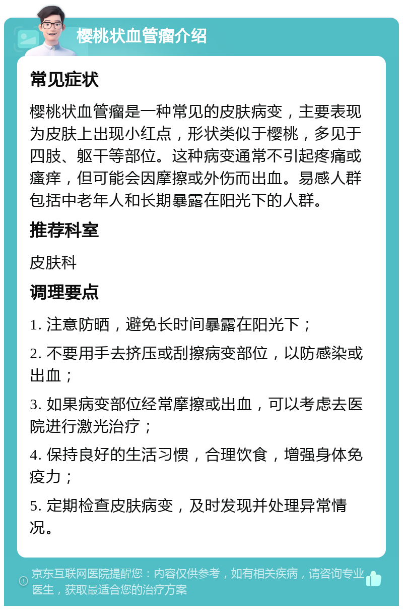 樱桃状血管瘤介绍 常见症状 樱桃状血管瘤是一种常见的皮肤病变，主要表现为皮肤上出现小红点，形状类似于樱桃，多见于四肢、躯干等部位。这种病变通常不引起疼痛或瘙痒，但可能会因摩擦或外伤而出血。易感人群包括中老年人和长期暴露在阳光下的人群。 推荐科室 皮肤科 调理要点 1. 注意防晒，避免长时间暴露在阳光下； 2. 不要用手去挤压或刮擦病变部位，以防感染或出血； 3. 如果病变部位经常摩擦或出血，可以考虑去医院进行激光治疗； 4. 保持良好的生活习惯，合理饮食，增强身体免疫力； 5. 定期检查皮肤病变，及时发现并处理异常情况。