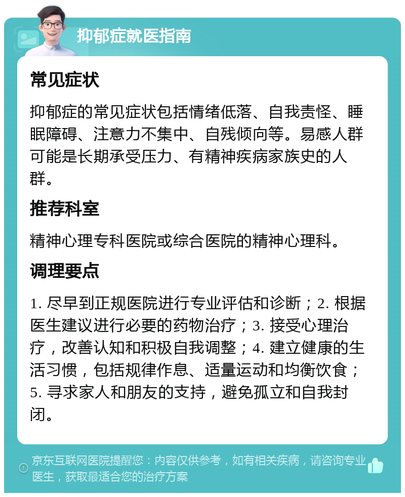 抑郁症就医指南 常见症状 抑郁症的常见症状包括情绪低落、自我责怪、睡眠障碍、注意力不集中、自残倾向等。易感人群可能是长期承受压力、有精神疾病家族史的人群。 推荐科室 精神心理专科医院或综合医院的精神心理科。 调理要点 1. 尽早到正规医院进行专业评估和诊断；2. 根据医生建议进行必要的药物治疗；3. 接受心理治疗，改善认知和积极自我调整；4. 建立健康的生活习惯，包括规律作息、适量运动和均衡饮食；5. 寻求家人和朋友的支持，避免孤立和自我封闭。