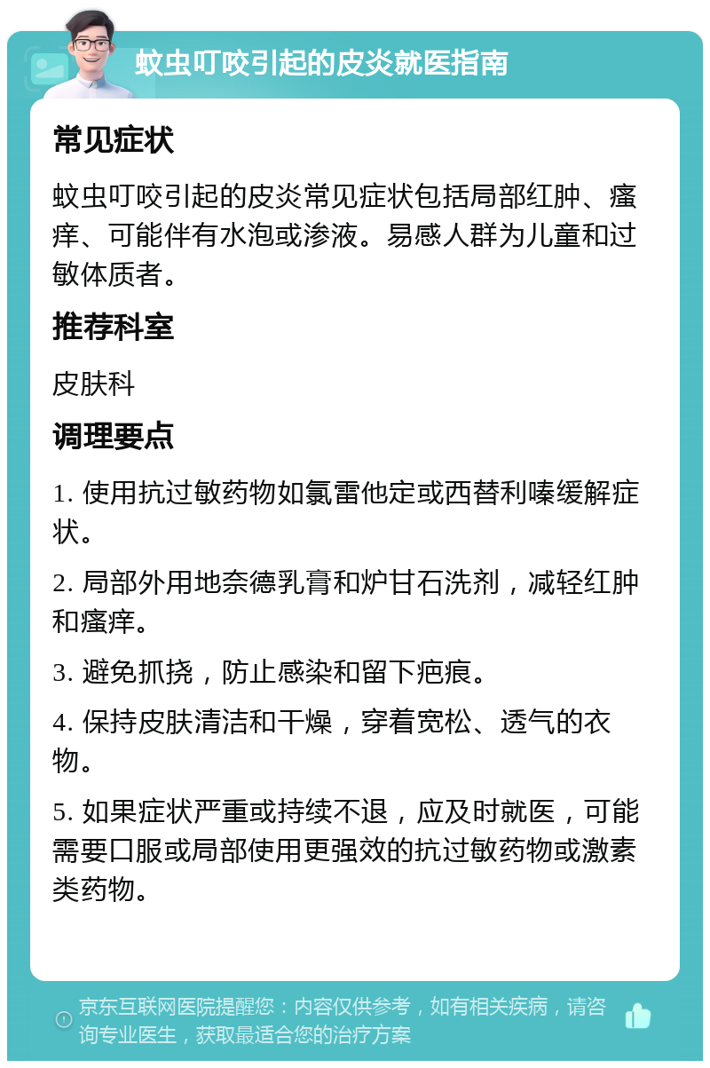 蚊虫叮咬引起的皮炎就医指南 常见症状 蚊虫叮咬引起的皮炎常见症状包括局部红肿、瘙痒、可能伴有水泡或渗液。易感人群为儿童和过敏体质者。 推荐科室 皮肤科 调理要点 1. 使用抗过敏药物如氯雷他定或西替利嗪缓解症状。 2. 局部外用地奈德乳膏和炉甘石洗剂，减轻红肿和瘙痒。 3. 避免抓挠，防止感染和留下疤痕。 4. 保持皮肤清洁和干燥，穿着宽松、透气的衣物。 5. 如果症状严重或持续不退，应及时就医，可能需要口服或局部使用更强效的抗过敏药物或激素类药物。