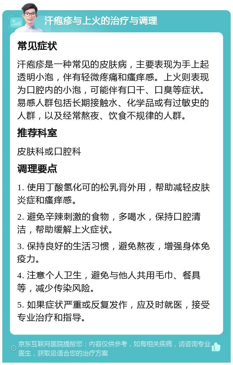 汗疱疹与上火的治疗与调理 常见症状 汗疱疹是一种常见的皮肤病，主要表现为手上起透明小泡，伴有轻微疼痛和瘙痒感。上火则表现为口腔内的小泡，可能伴有口干、口臭等症状。易感人群包括长期接触水、化学品或有过敏史的人群，以及经常熬夜、饮食不规律的人群。 推荐科室 皮肤科或口腔科 调理要点 1. 使用丁酸氢化可的松乳膏外用，帮助减轻皮肤炎症和瘙痒感。 2. 避免辛辣刺激的食物，多喝水，保持口腔清洁，帮助缓解上火症状。 3. 保持良好的生活习惯，避免熬夜，增强身体免疫力。 4. 注意个人卫生，避免与他人共用毛巾、餐具等，减少传染风险。 5. 如果症状严重或反复发作，应及时就医，接受专业治疗和指导。