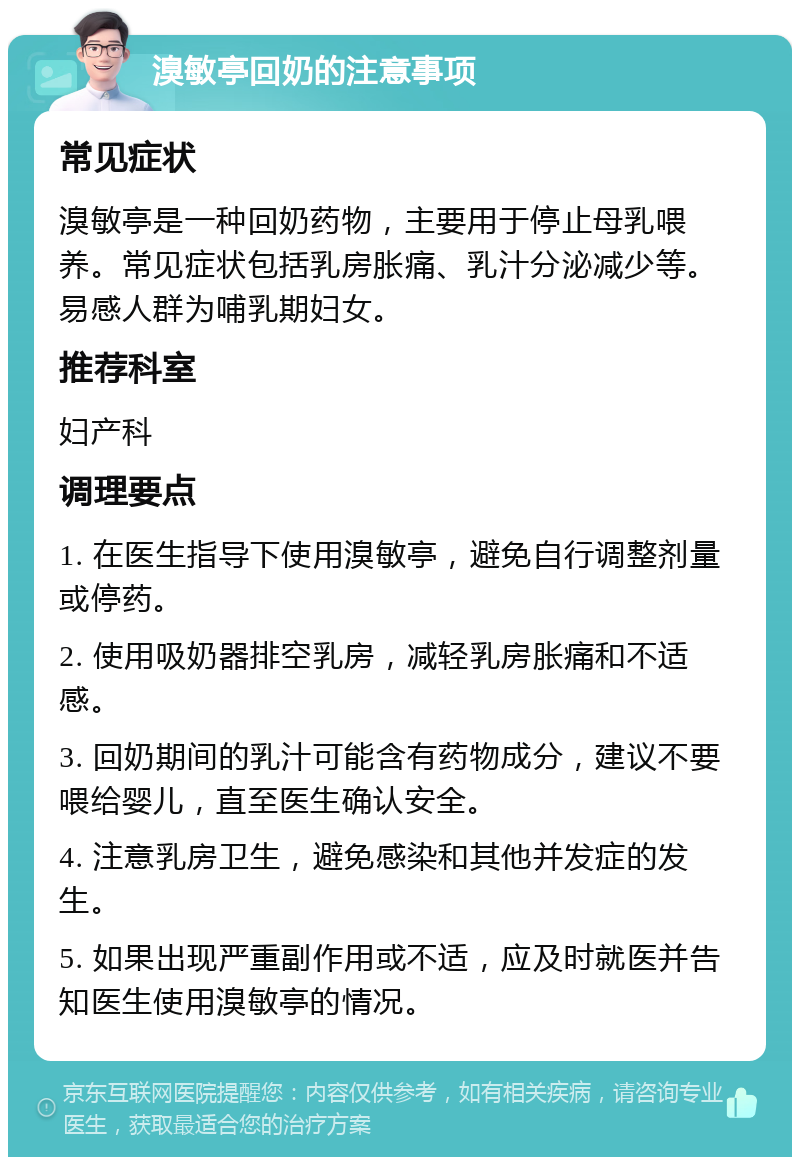 溴敏亭回奶的注意事项 常见症状 溴敏亭是一种回奶药物，主要用于停止母乳喂养。常见症状包括乳房胀痛、乳汁分泌减少等。易感人群为哺乳期妇女。 推荐科室 妇产科 调理要点 1. 在医生指导下使用溴敏亭，避免自行调整剂量或停药。 2. 使用吸奶器排空乳房，减轻乳房胀痛和不适感。 3. 回奶期间的乳汁可能含有药物成分，建议不要喂给婴儿，直至医生确认安全。 4. 注意乳房卫生，避免感染和其他并发症的发生。 5. 如果出现严重副作用或不适，应及时就医并告知医生使用溴敏亭的情况。