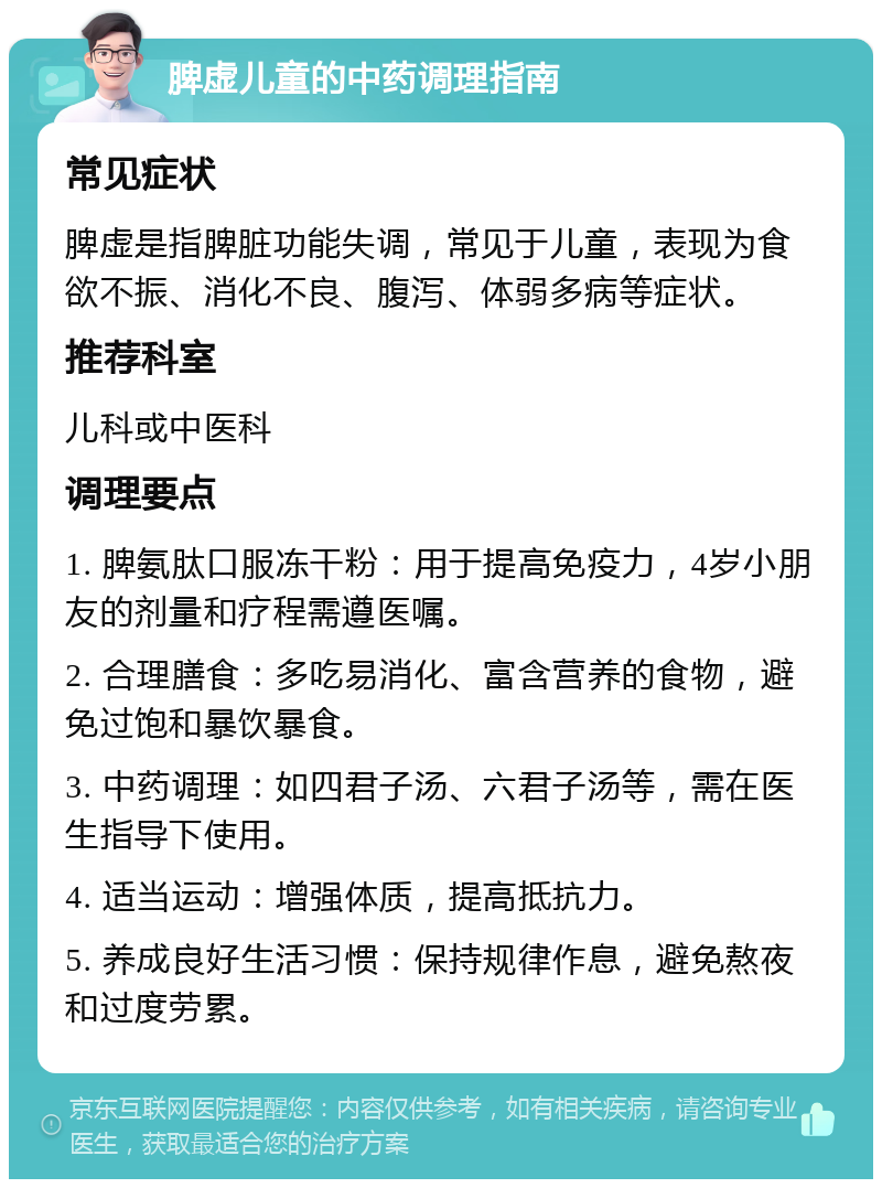 脾虚儿童的中药调理指南 常见症状 脾虚是指脾脏功能失调，常见于儿童，表现为食欲不振、消化不良、腹泻、体弱多病等症状。 推荐科室 儿科或中医科 调理要点 1. 脾氨肽口服冻干粉：用于提高免疫力，4岁小朋友的剂量和疗程需遵医嘱。 2. 合理膳食：多吃易消化、富含营养的食物，避免过饱和暴饮暴食。 3. 中药调理：如四君子汤、六君子汤等，需在医生指导下使用。 4. 适当运动：增强体质，提高抵抗力。 5. 养成良好生活习惯：保持规律作息，避免熬夜和过度劳累。