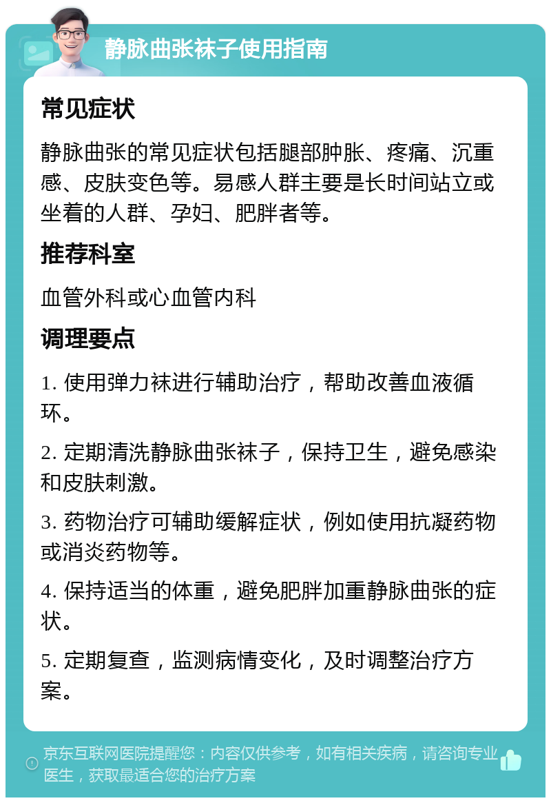 静脉曲张袜子使用指南 常见症状 静脉曲张的常见症状包括腿部肿胀、疼痛、沉重感、皮肤变色等。易感人群主要是长时间站立或坐着的人群、孕妇、肥胖者等。 推荐科室 血管外科或心血管内科 调理要点 1. 使用弹力袜进行辅助治疗，帮助改善血液循环。 2. 定期清洗静脉曲张袜子，保持卫生，避免感染和皮肤刺激。 3. 药物治疗可辅助缓解症状，例如使用抗凝药物或消炎药物等。 4. 保持适当的体重，避免肥胖加重静脉曲张的症状。 5. 定期复查，监测病情变化，及时调整治疗方案。