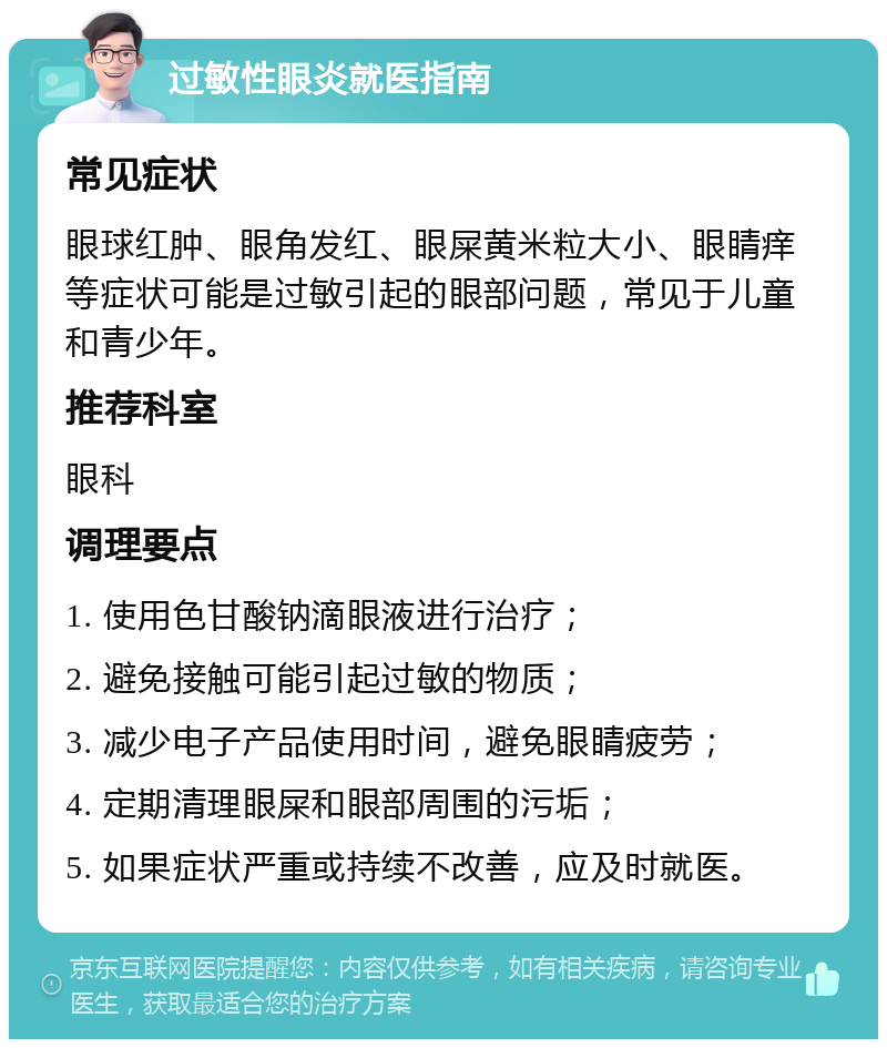 过敏性眼炎就医指南 常见症状 眼球红肿、眼角发红、眼屎黄米粒大小、眼睛痒等症状可能是过敏引起的眼部问题，常见于儿童和青少年。 推荐科室 眼科 调理要点 1. 使用色甘酸钠滴眼液进行治疗； 2. 避免接触可能引起过敏的物质； 3. 减少电子产品使用时间，避免眼睛疲劳； 4. 定期清理眼屎和眼部周围的污垢； 5. 如果症状严重或持续不改善，应及时就医。