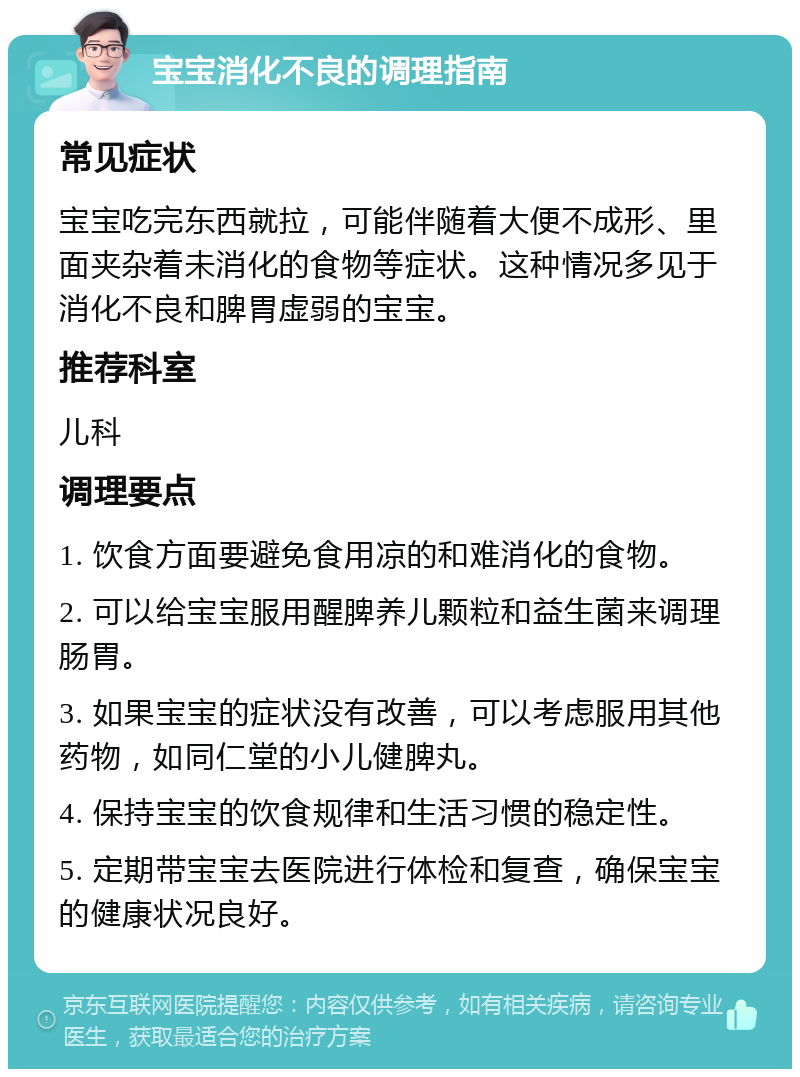 宝宝消化不良的调理指南 常见症状 宝宝吃完东西就拉，可能伴随着大便不成形、里面夹杂着未消化的食物等症状。这种情况多见于消化不良和脾胃虚弱的宝宝。 推荐科室 儿科 调理要点 1. 饮食方面要避免食用凉的和难消化的食物。 2. 可以给宝宝服用醒脾养儿颗粒和益生菌来调理肠胃。 3. 如果宝宝的症状没有改善，可以考虑服用其他药物，如同仁堂的小儿健脾丸。 4. 保持宝宝的饮食规律和生活习惯的稳定性。 5. 定期带宝宝去医院进行体检和复查，确保宝宝的健康状况良好。