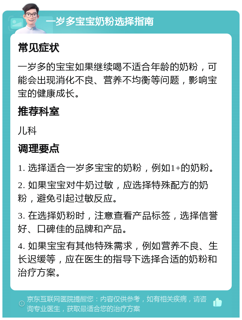 一岁多宝宝奶粉选择指南 常见症状 一岁多的宝宝如果继续喝不适合年龄的奶粉，可能会出现消化不良、营养不均衡等问题，影响宝宝的健康成长。 推荐科室 儿科 调理要点 1. 选择适合一岁多宝宝的奶粉，例如1+的奶粉。 2. 如果宝宝对牛奶过敏，应选择特殊配方的奶粉，避免引起过敏反应。 3. 在选择奶粉时，注意查看产品标签，选择信誉好、口碑佳的品牌和产品。 4. 如果宝宝有其他特殊需求，例如营养不良、生长迟缓等，应在医生的指导下选择合适的奶粉和治疗方案。